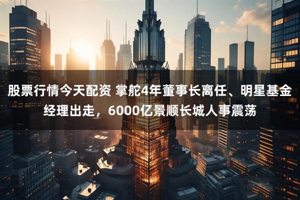股票行情今天配资 掌舵4年董事长离任、明星基金经理出走，6000亿景顺长城人事震荡