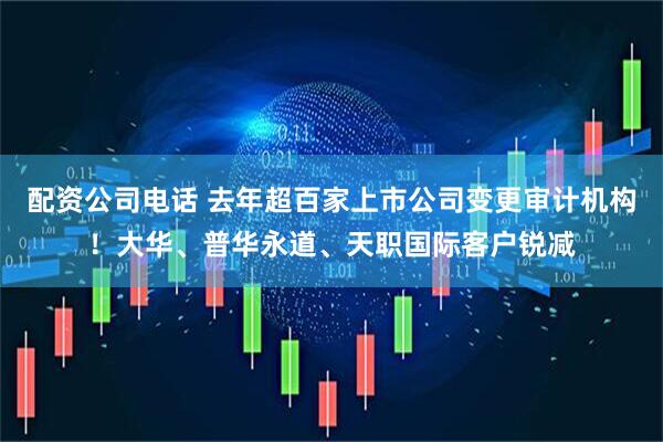 配资公司电话 去年超百家上市公司变更审计机构！大华、普华永道、天职国际客户锐减