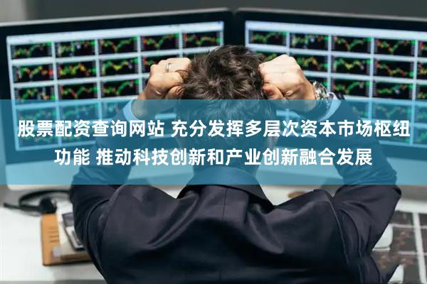 股票配资查询网站 充分发挥多层次资本市场枢纽功能 推动科技创新和产业创新融合发展
