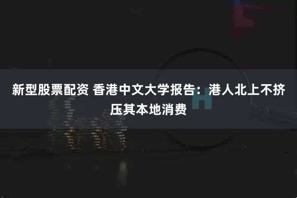 新型股票配资 香港中文大学报告：港人北上不挤压其本地消费
