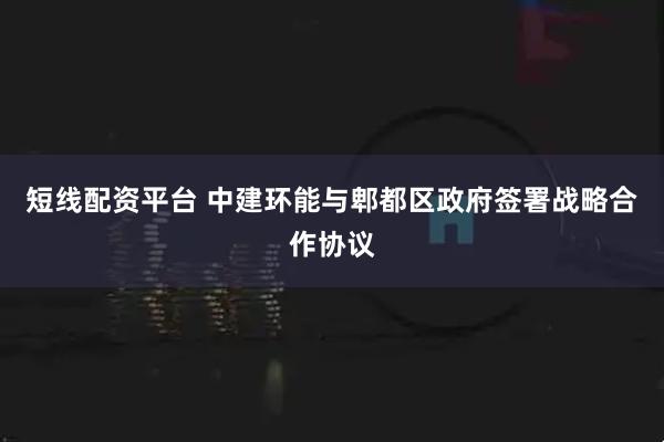 短线配资平台 中建环能与郫都区政府签署战略合作协议