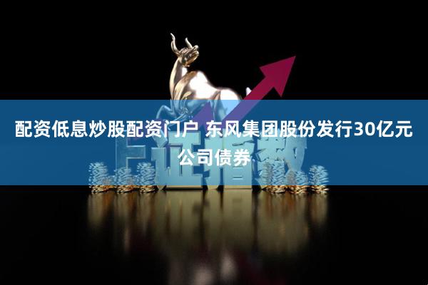 配资低息炒股配资门户 东风集团股份发行30亿元公司债券