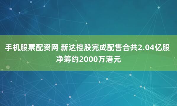 手机股票配资网 新达控股完成配售合共2.04亿股 净筹约2000万港元