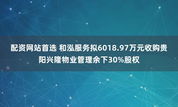 配资网站首选 和泓服务拟6018.97万元收购贵阳兴隆物业管理余下30%股权