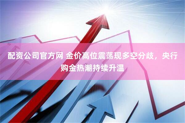 配资公司官方网 金价高位震荡现多空分歧，央行购金热潮持续升温