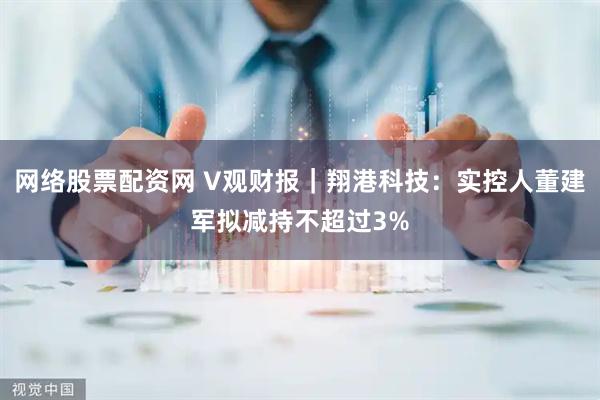 网络股票配资网 V观财报｜翔港科技：实控人董建军拟减持不超过3%