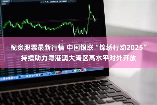 配资股票最新行情 中国银联“锦绣行动2025”持续助力粤港澳大湾区高水平对外开放