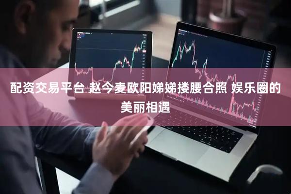 配资交易平台 赵今麦欧阳娣娣搂腰合照 娱乐圈的美丽相遇