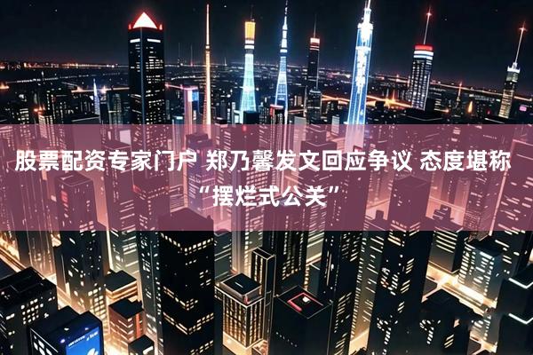 股票配资专家门户 郑乃馨发文回应争议 态度堪称 “摆烂式公关”