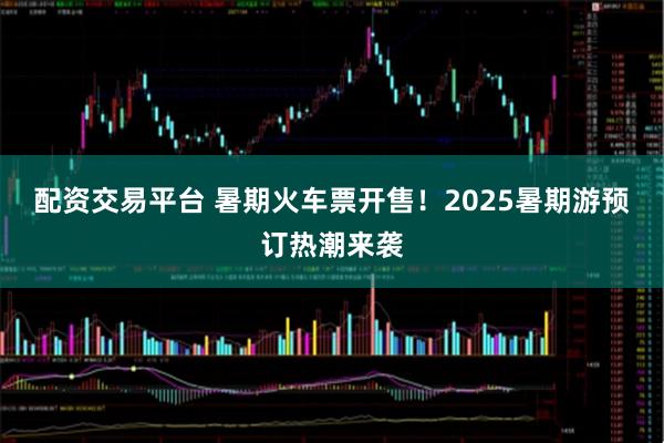 配资交易平台 暑期火车票开售！2025暑期游预订热潮来袭