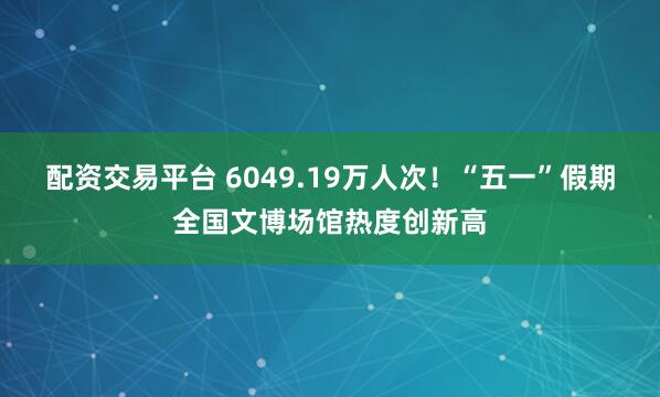 配资交易平台 6049.19万人次！“五一”假期全国文博场馆热度创新高