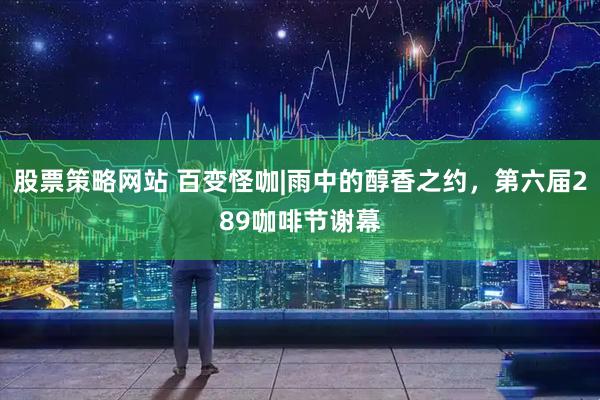 股票策略网站 百变怪咖|雨中的醇香之约，第六届289咖啡节谢幕