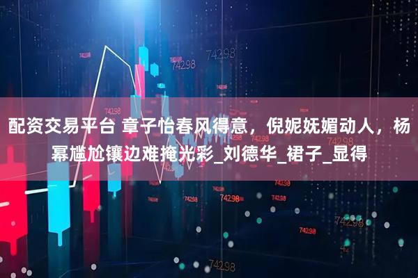 配资交易平台 章子怡春风得意，倪妮妩媚动人，杨幂尴尬镶边难掩光彩_刘德华_裙子_显得