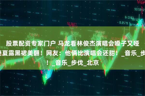 股票配资专家门户 马龙看林俊杰演唱会嗓子又哑了！娇妻夏露黑裙美翻！网友：他俩比演唱会还甜！_音乐_步伐_北京
