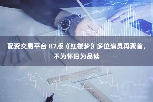 配资交易平台 87版《红楼梦》多位演员再聚首，不为怀旧为品读
