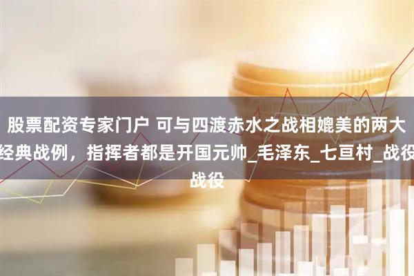 股票配资专家门户 可与四渡赤水之战相媲美的两大经典战例，指挥者都是开国元帅_毛泽东_七亘村_战役