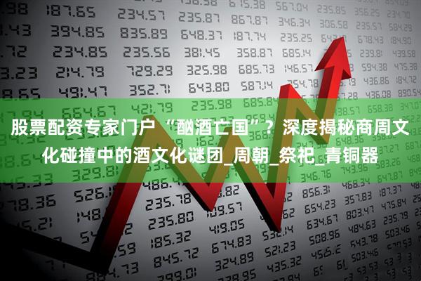 股票配资专家门户 “酗酒亡国”？深度揭秘商周文化碰撞中的酒文化谜团_周朝_祭祀_青铜器