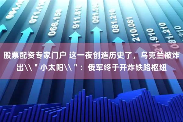 股票配资专家门户 这一夜创造历史了，乌克兰被炸出\＂小太阳\＂：俄军终于开炸铁路枢纽
