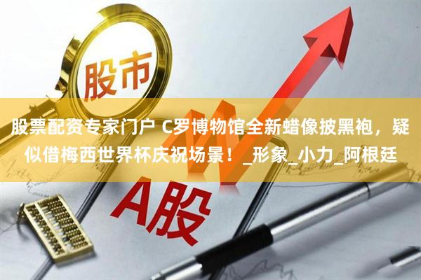股票配资专家门户 C罗博物馆全新蜡像披黑袍，疑似借梅西世界杯庆祝场景！_形象_小力_阿根廷