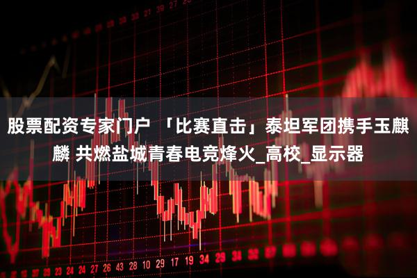 股票配资专家门户 「比赛直击」泰坦军团携手玉麒麟 共燃盐城青春电竞烽火_高校_显示器