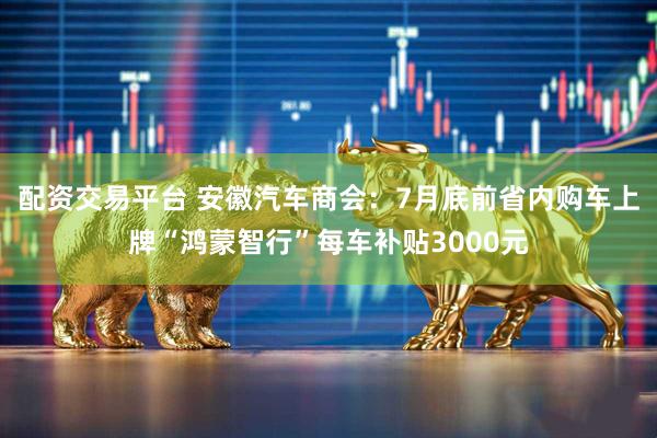 配资交易平台 安徽汽车商会：7月底前省内购车上牌“鸿蒙智行”每车补贴3000元