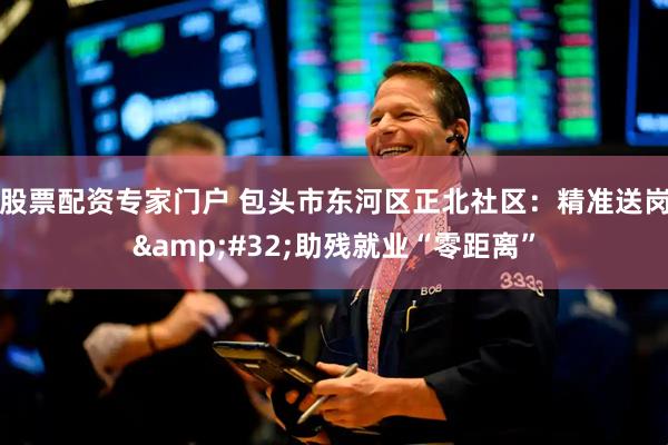 股票配资专家门户 包头市东河区正北社区：精准送岗&#32;助残就业“零距离”