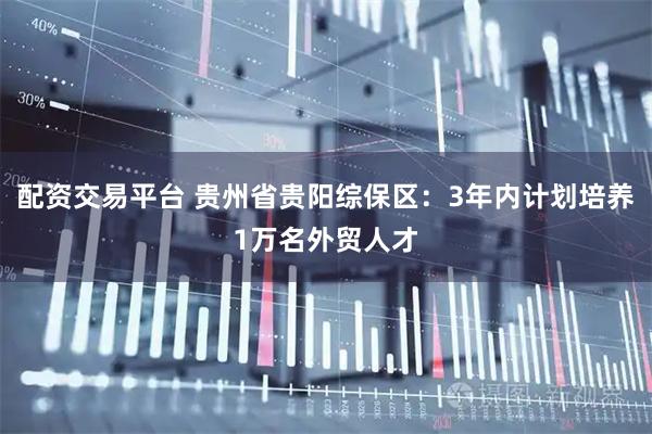 配资交易平台 贵州省贵阳综保区：3年内计划培养1万名外贸人才