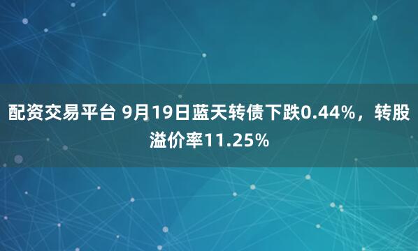 配资交易平台 9月19日蓝天转债下跌0.44%，转股溢价率11.25%