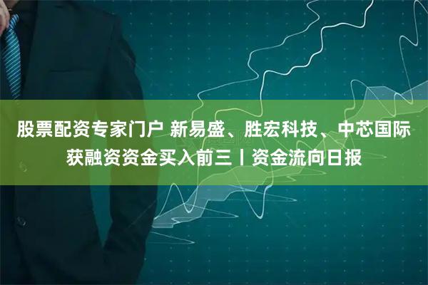 股票配资专家门户 新易盛、胜宏科技、中芯国际获融资资金买入前三丨资金流向日报