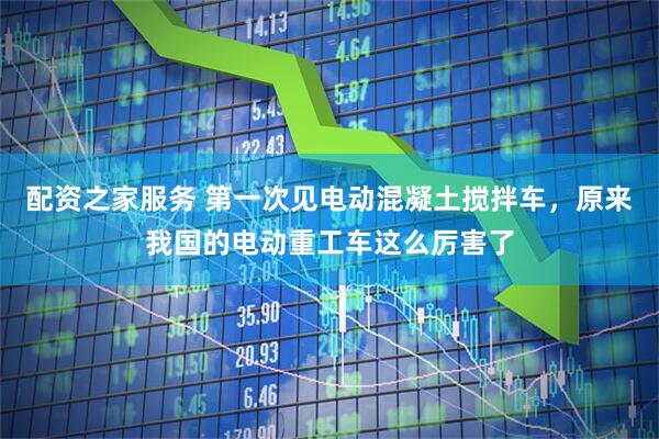 配资之家服务 第一次见电动混凝土搅拌车，原来我国的电动重工车这么厉害了