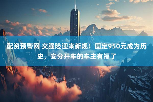 配资预警网 交强险迎来新规！固定950元成为历史，安分开车的车主有福了