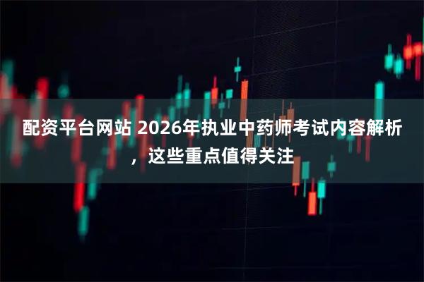配资平台网站 2026年执业中药师考试内容解析，这些重点值得关注