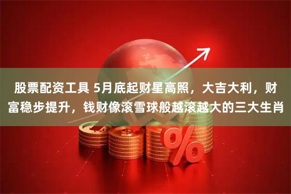 股票配资工具 5月底起财星高照，大吉大利，财富稳步提升，钱财像滚雪球般越滚越大的三大生肖