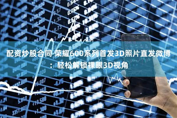 配资炒股合同 荣耀600系列首发3D照片直发微博：轻松解锁裸眼3D视角