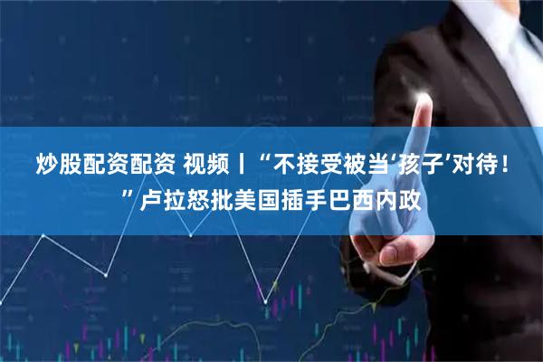 炒股配资配资 视频丨“不接受被当‘孩子’对待！”卢拉怒批美国插手巴西内政