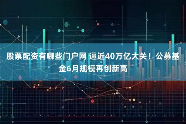 股票配资有哪些门户网 逼近40万亿大关!公募基金6月规模再创新高