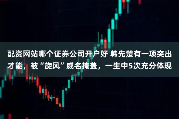 配资网站哪个证券公司开户好 韩先楚有一项突出才能，被“旋风”威名掩盖，一生中5次充分体现