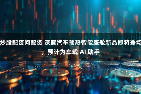 炒股配资问配资 深蓝汽车预热智能座舱新品即将登场,预计为车载 AI 助手