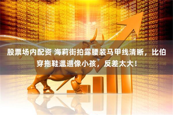 股票场内配资 海莉街拍露腰装马甲线清晰，比伯穿拖鞋邋遢像小孩，反差太大！