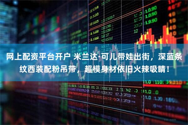 网上配资平台开户 米兰达·可儿带娃出街，深蓝条纹西装配粉吊带，超模身材依旧火辣吸睛！